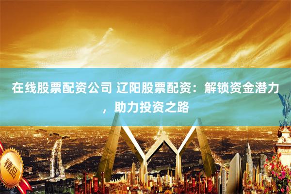 在线股票配资公司 辽阳股票配资：解锁资金潜力，助力投资之路