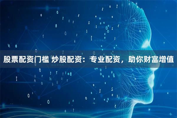股票配资门槛 炒股配资：专业配资，助你财富增值