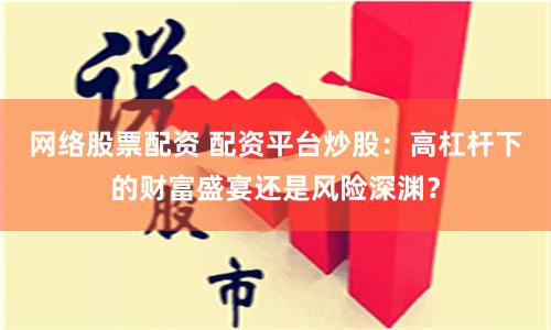 网络股票配资 配资平台炒股：高杠杆下的财富盛宴还是风险深渊？
