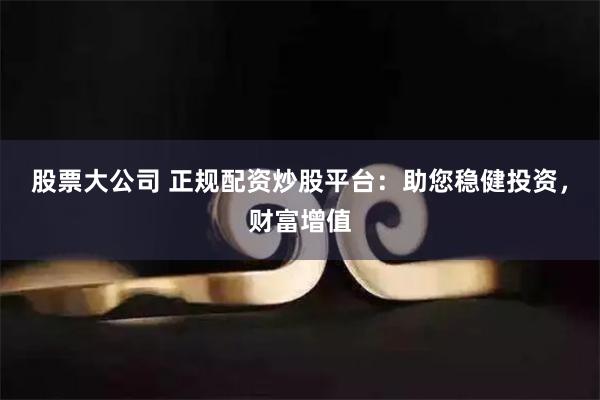 股票大公司 正规配资炒股平台：助您稳健投资，财富增值