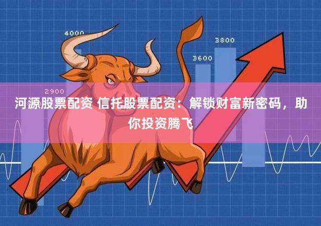 河源股票配资 信托股票配资：解锁财富新密码，助你投资腾飞