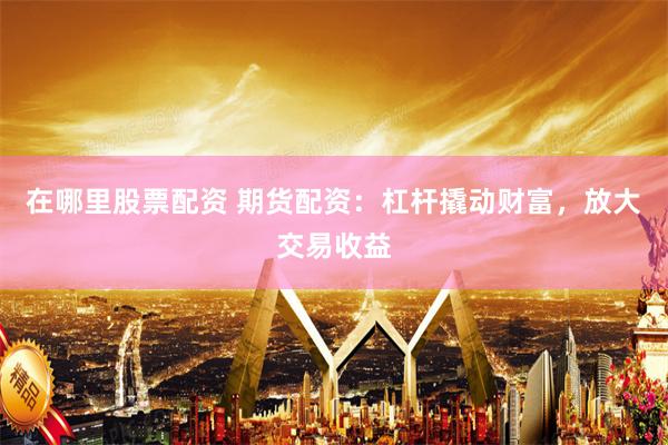 在哪里股票配资 期货配资：杠杆撬动财富，放大交易收益