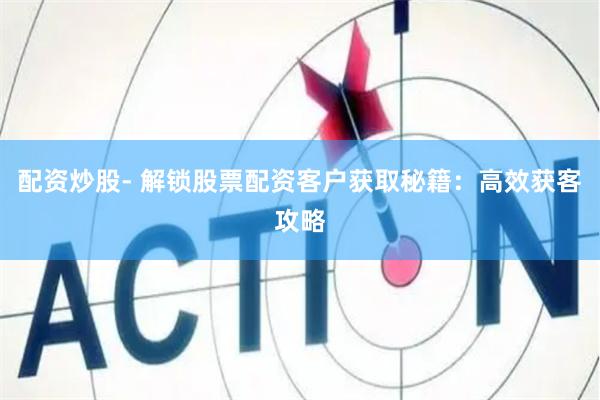 配资炒股- 解锁股票配资客户获取秘籍：高效获客攻略