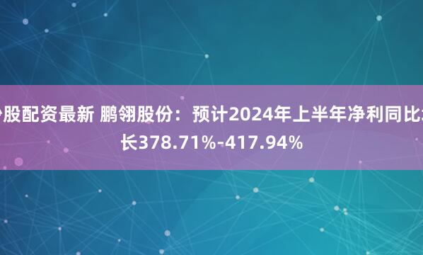 炒股配资最新 鹏翎股份：预计2024年上半年净利同比增长378.71%-417.94%