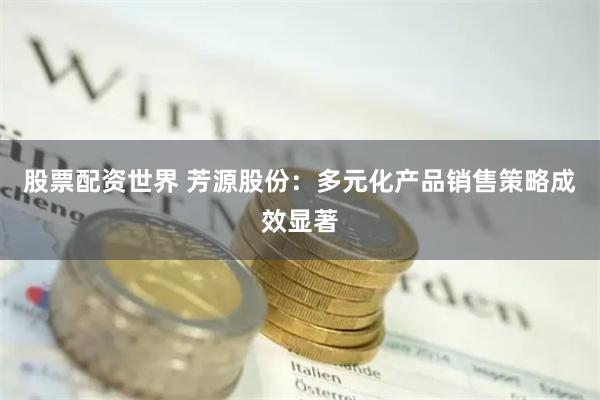 股票配资世界 芳源股份：多元化产品销售策略成效显著