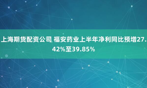 上海期货配资公司 福安药业上半年净利同比预增27.42%至39.85%