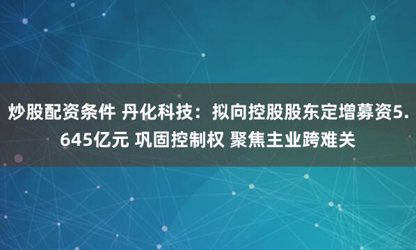 炒股配资条件 丹化科技：拟向控股股东定增募资5.645亿元 巩固控制权 聚焦主业跨难关