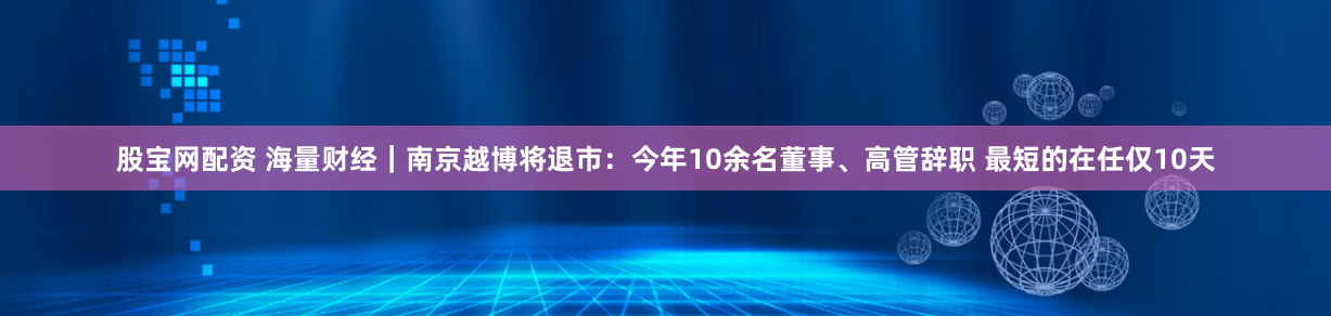 股宝网配资 海量财经｜南京越博将退市：今年10余名董事、高管辞职 最短的在任仅10天