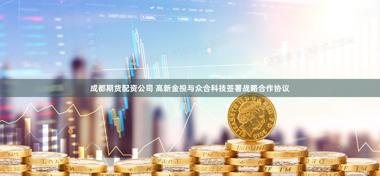 成都期货配资公司 高新金投与众合科技签署战略合作协议