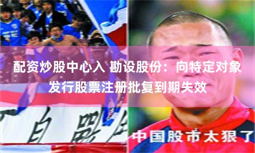 配资炒股中心入 勘设股份：向特定对象发行股票注册批复到期失效