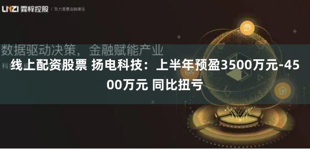 线上配资股票 扬电科技：上半年预盈3500万元-4500万元 同比扭亏