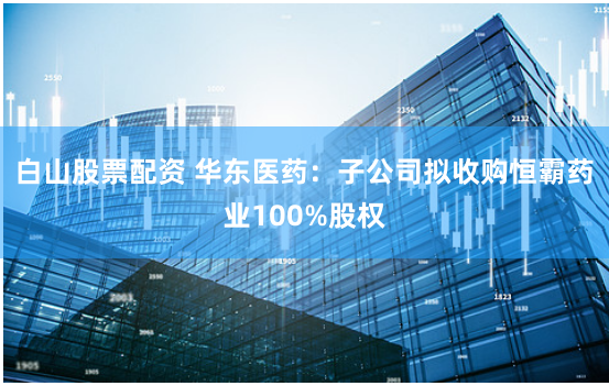 白山股票配资 华东医药：子公司拟收购恒霸药业100%股权