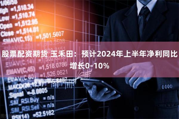 股票配资期货 玉禾田：预计2024年上半年净利同比增长0-10%