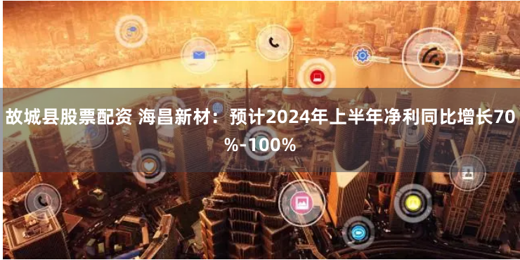 故城县股票配资 海昌新材：预计2024年上半年净利同比增长70%-100%