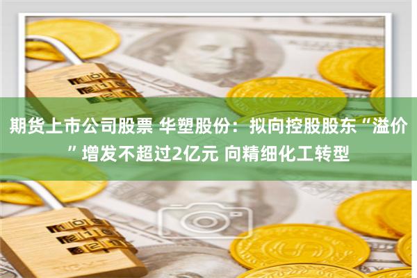 期货上市公司股票 华塑股份：拟向控股股东“溢价”增发不超过2亿元 向精细化工转型