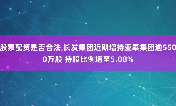 股票配资是否合法 长发集团近期增持亚泰集团逾5500万股 持股比例增至5.08%