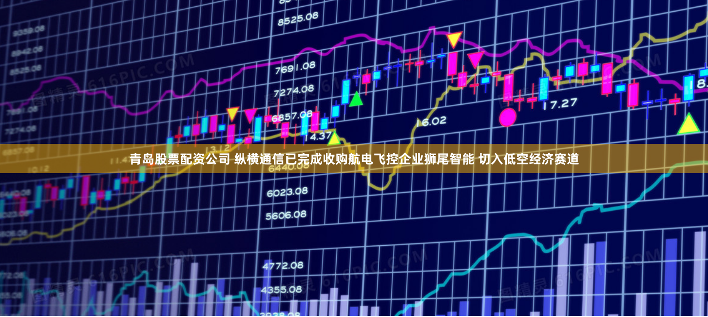 青岛股票配资公司 纵横通信已完成收购航电飞控企业狮尾智能 切入低空经济赛道