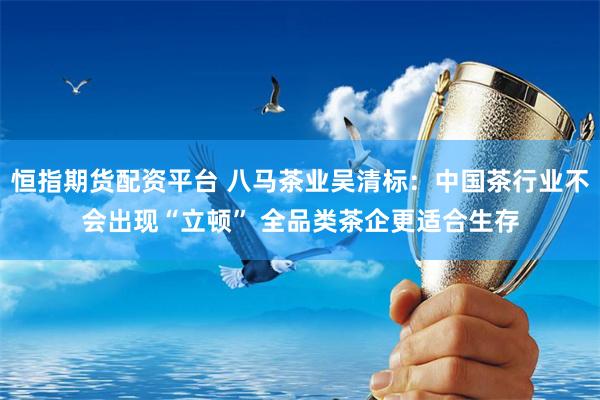 恒指期货配资平台 八马茶业吴清标：中国茶行业不会出现“立顿” 全品类茶企更适合生存
