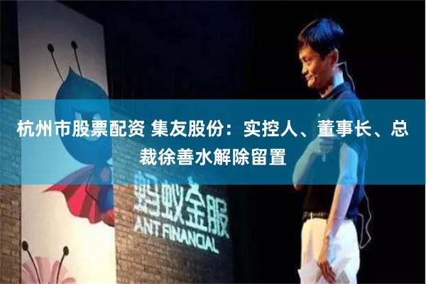 杭州市股票配资 集友股份：实控人、董事长、总裁徐善水解除留置