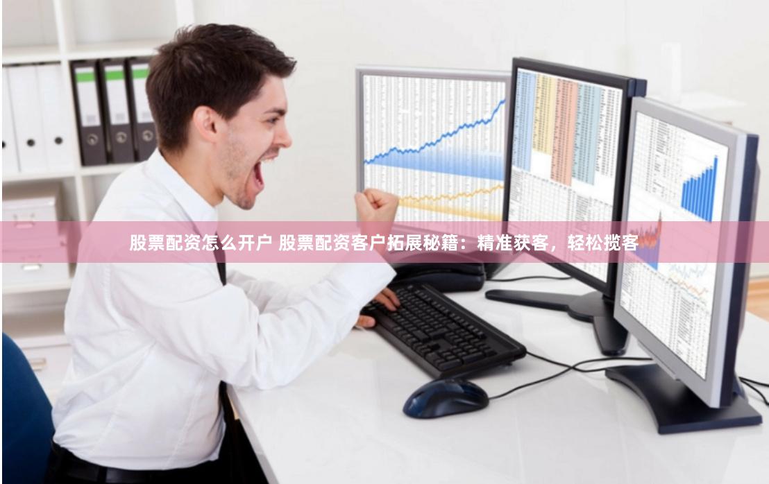 股票配资怎么开户 股票配资客户拓展秘籍：精准获客，轻松揽客