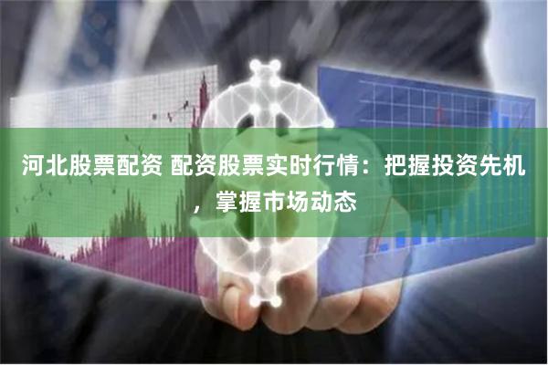 河北股票配资 配资股票实时行情：把握投资先机，掌握市场动态