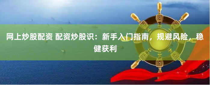 网上炒股配资 配资炒股识：新手入门指南，规避风险，稳健获利