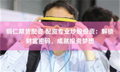 铜仁期货配资 配资专业炒股投资：解锁财富密码，成就投资梦想