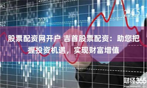 股票配资网开户 吉首股票配资：助您把握投资机遇，实现财富增值
