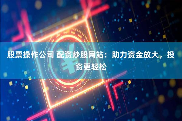 股票操作公司 配资炒股网站：助力资金放大，投资更轻松