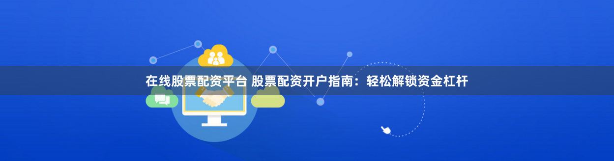 在线股票配资平台 股票配资开户指南：轻松解锁资金杠杆