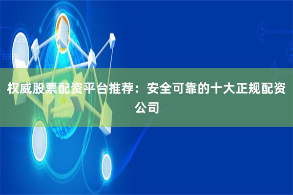权威股票配资平台推荐：安全可靠的十大正规配资公司
