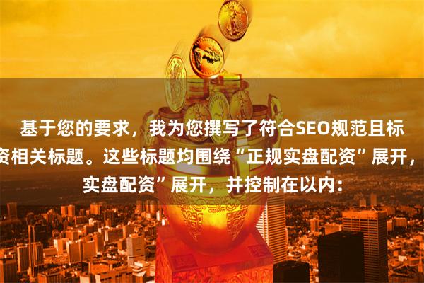 基于您的要求，我为您撰写了符合SEO规范且标题不重复的配资相关标题。这些标题均围绕“正规实盘配资”展开，并控制在以内：